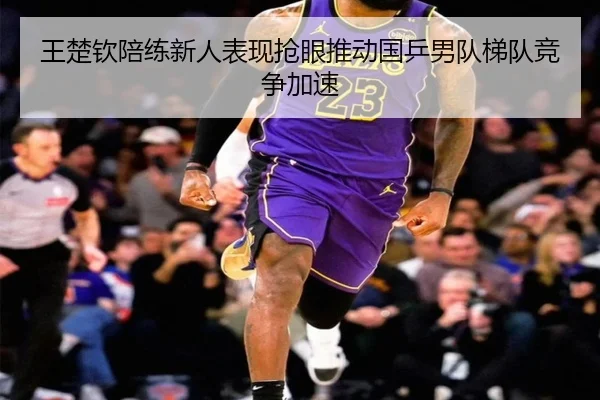 王楚钦陪练新人表现抢眼推动国乒男队梯队竞争加速