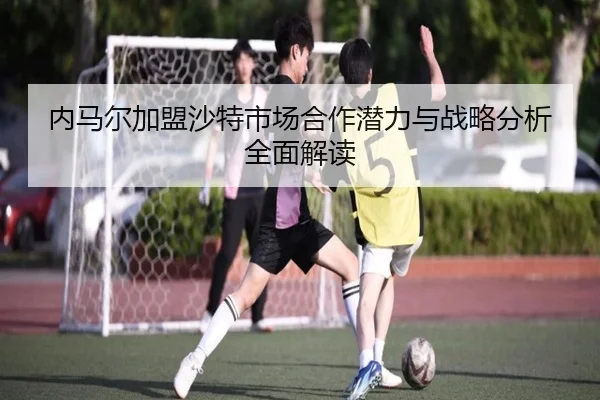 内马尔加盟沙特市场合作潜力与战略分析全面解读