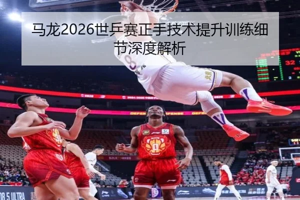 马龙2026世乒赛正手技术提升训练细节深度解析