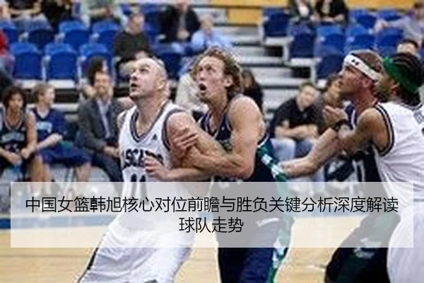 中国女篮韩旭核心对位前瞻与胜负关键分析深度解读球队走势