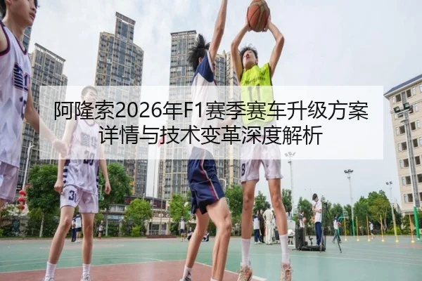 阿隆索2026年F1赛季赛车升级方案详情与技术变革深度解析