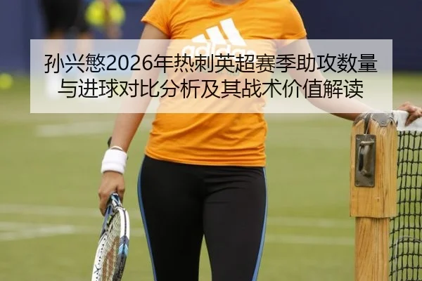 孙兴慜2026年热刺英超赛季助攻数量与进球对比分析及其战术价值解读